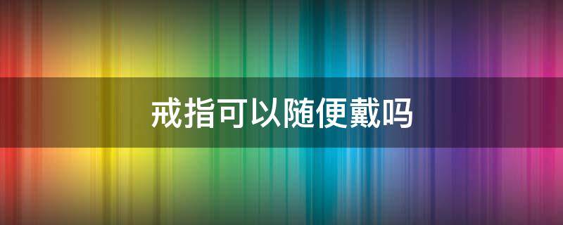 戒指可以随便戴吗（自己买的戒指可以随便戴吗）