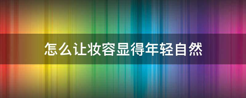 怎么让妆容显得年轻自然（怎样化妆才显得年轻）