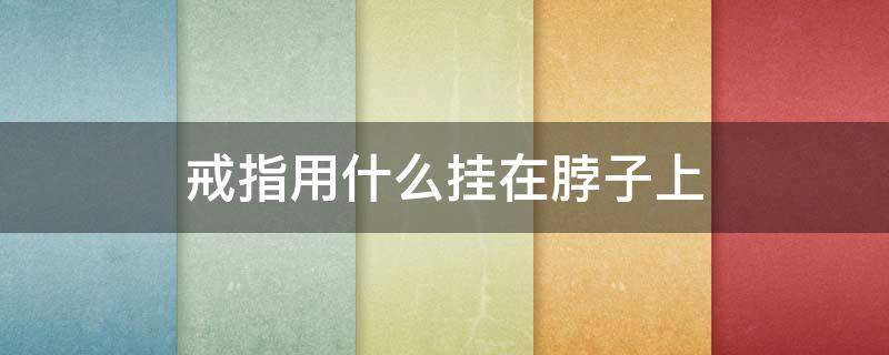 戒指用什么挂在脖子上（戴在脖子上的戒指是怎么系的）