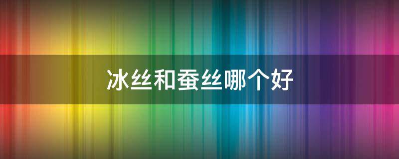 冰丝和蚕丝哪个好（冰丝跟蚕丝哪个好）