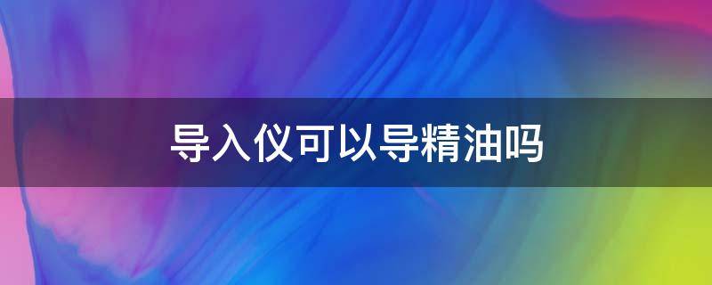 导入仪可以导精油吗（导入仪可以导入精油吗）