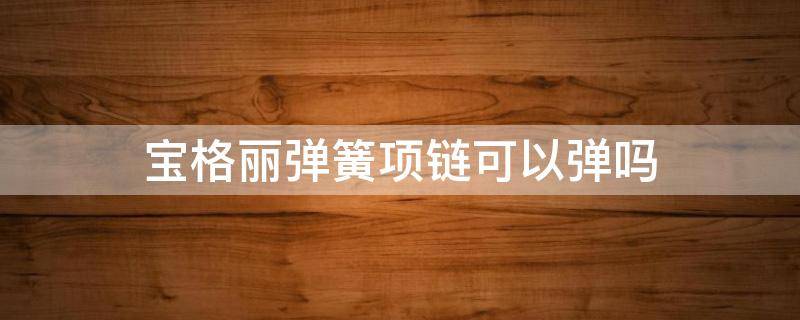 宝格丽弹簧项链可以弹吗 宝格丽弹簧项链弹簧能动吗