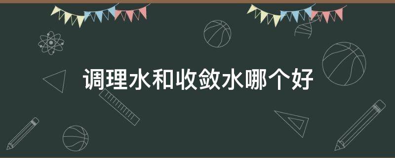 调理水和收敛水哪个好（哪一款收敛水好用）