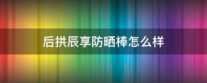 后拱辰享防晒棒怎么样 后拱辰享防晒是物理防晒吗