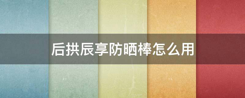 后拱辰享防晒棒怎么用 后拱辰享防晒好用吗