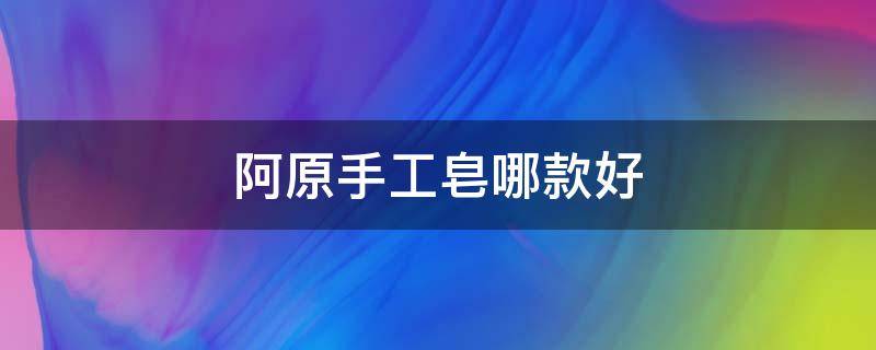 阿原手工皂哪款好（阿原手工皂上海专卖店）