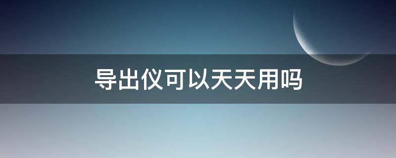 导出仪可以天天用吗（导出仪器真的有用吗）