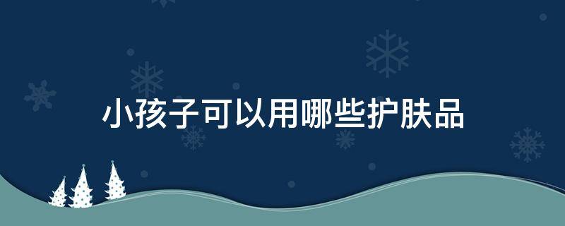 小孩子可以用哪些护肤品 小孩子可以用什么护肤品