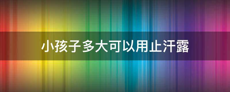 小孩子多大可以用止汗露 几岁可以用止汗露