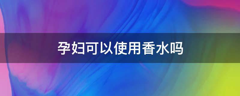 孕妇可以使用香水吗 孕妇是不是不可以用香水