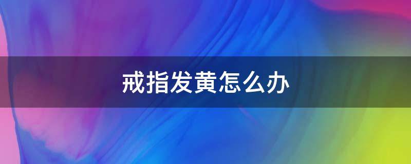 戒指发黄怎么办 戒指发黄怎么办?