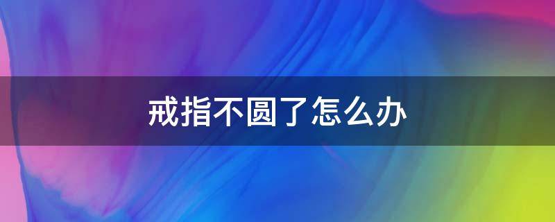 戒指不圆了怎么办 金戒指不圆了怎么办