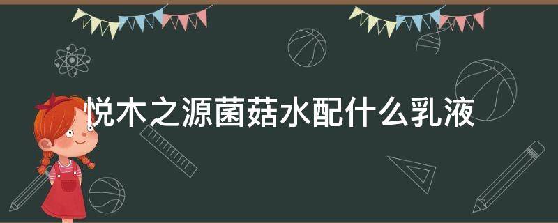 悦木之源菌菇水配什么乳液（悦木之源菌菇水和乳液怎么样）
