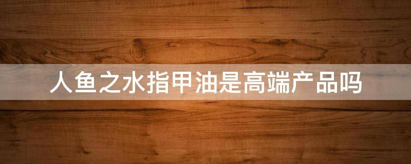 人鱼之水指甲油是高端产品吗 人鱼之水是什么牌子