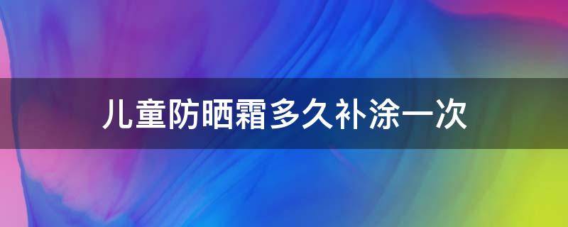 儿童防晒霜多久补涂一次 儿童防晒霜能用多久