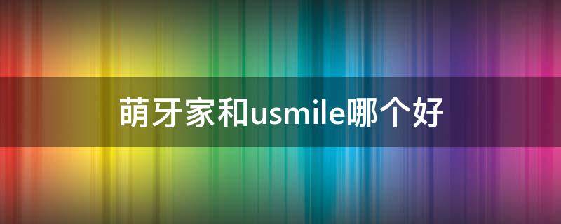 萌牙家和usmile哪个好（萌牙家 usmile）