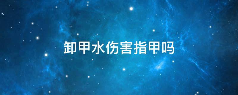 卸甲水伤害指甲吗（卸甲水可以卸掉做的指甲吗）