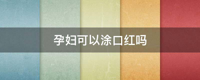 孕妇可以涂口红吗 孕妇可以涂口红吗早期