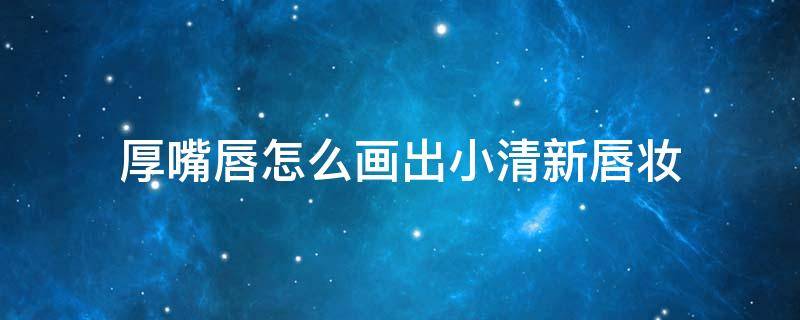 厚嘴唇怎么画出小清新唇妆（厚嘴唇画什么妆）