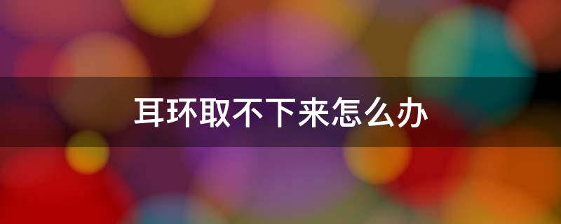 耳环取不下来怎么办（耳环戴久了取不下来怎么办）