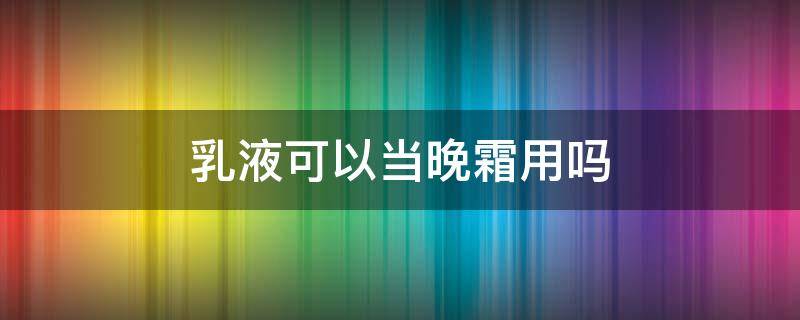 乳液可以当晚霜用吗 乳液可以当晚霜用吗?