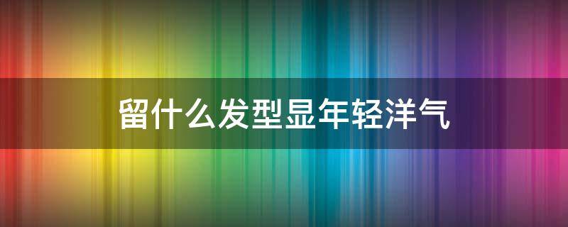 留什么发型显年轻洋气（留什么头发显年轻）
