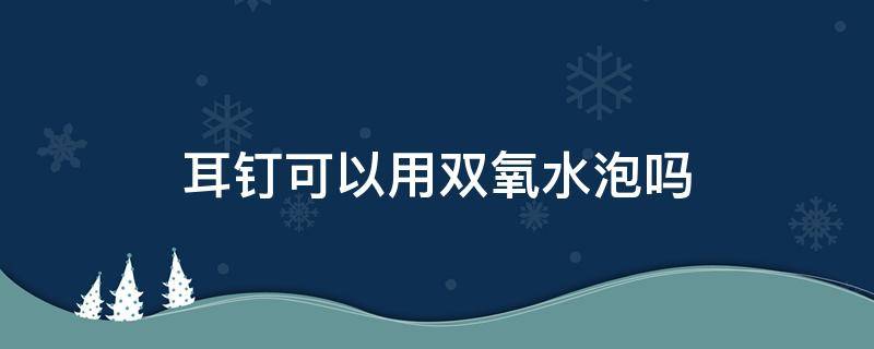 耳钉可以用双氧水泡吗 耳钉可以泡在双氧水