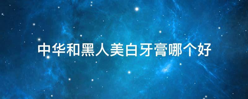 中华和黑人美白牙膏哪个好（黑人和中华牙膏哪个美白效果好）