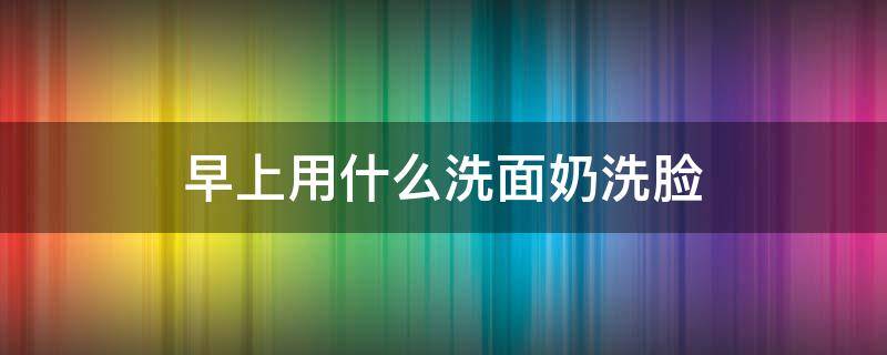 早上用什么洗面奶洗脸 早上用什么洗面奶洗脸最好