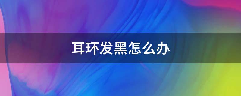 耳环发黑怎么办（耳环戴了耳朵发黑怎么解决）