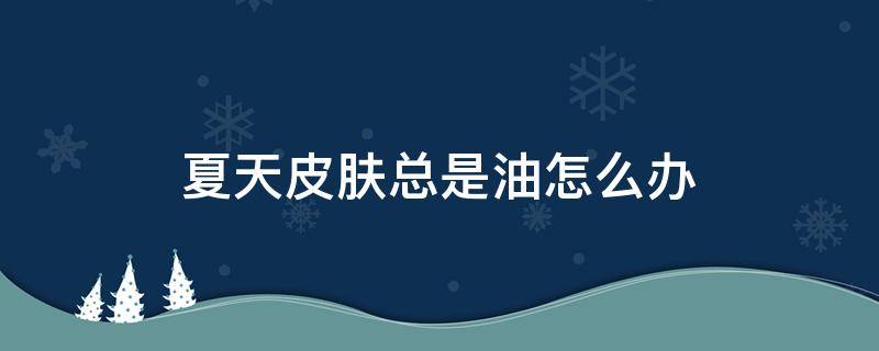夏天皮肤总是油怎么办 夏天护肤后很油怎么办呢?
