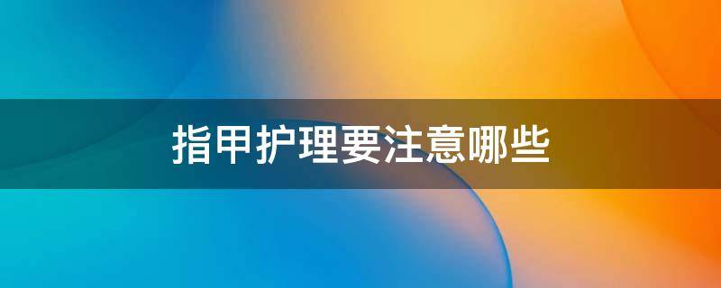 指甲护理要注意哪些（指甲护理的正确步骤）