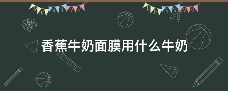 香蕉牛奶面膜用什么牛奶（香蕉加牛奶做面膜有什么效果）