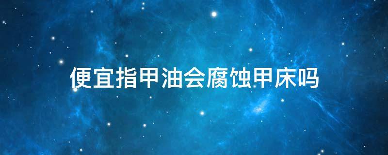便宜指甲油会腐蚀甲床吗 便宜指甲油有什么危害