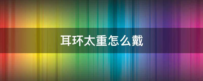 耳环太重怎么戴（重的耳环要怎么戴）