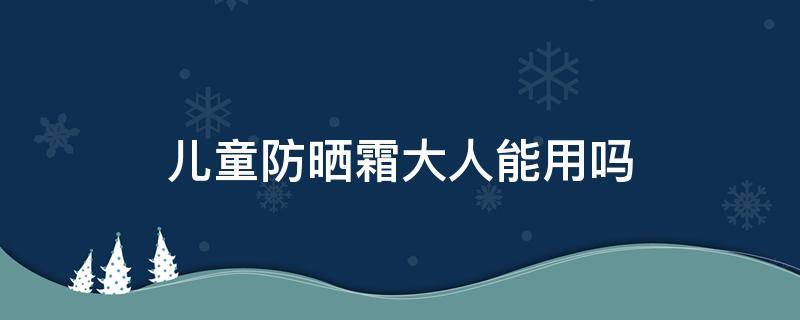 儿童防晒霜大人能用吗（宫中秘策儿童防晒霜大人能用吗）