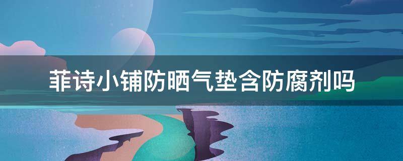菲诗小铺防晒气垫含防腐剂吗（菲诗小铺防晒成分）