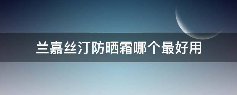兰嘉丝汀防晒霜哪个最好用（兰嘉丝汀的防晒霜是物理防晒吗）