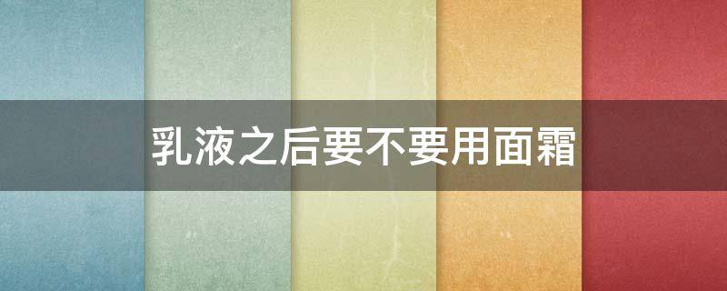 乳液之后要不要用面霜（乳液之后一定要用面霜吗）