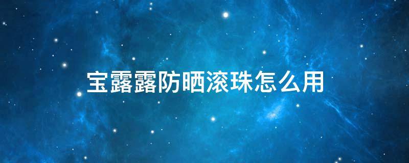 宝露露防晒滚珠怎么用（宝露露滚珠好用吗）