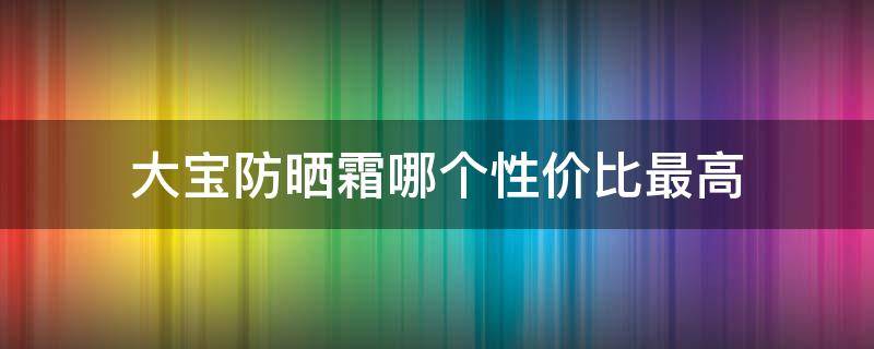 大宝防晒霜哪个性价比最高 大宝防晒霜好用吗大宝防晒霜怎么样