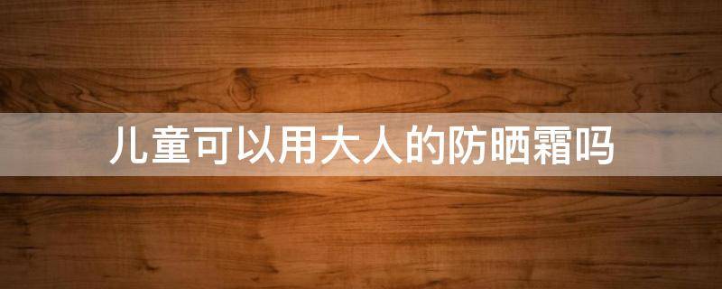 儿童可以用大人的防晒霜吗 小孩能用大人的防晒霜吗