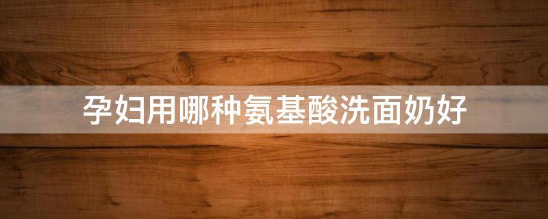 孕妇用哪种氨基酸洗面奶好 氨基酸洗面奶孕妇可以用吗的功效与作用