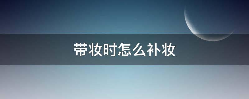 带妆时怎么补妆（带妆时怎么补水）