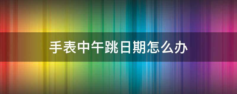 手表中午跳日期怎么办（手表总是中午跳日期）