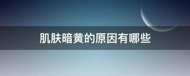 肌肤暗黄的原因有哪些 皮肤暗黄是怎么回事呢