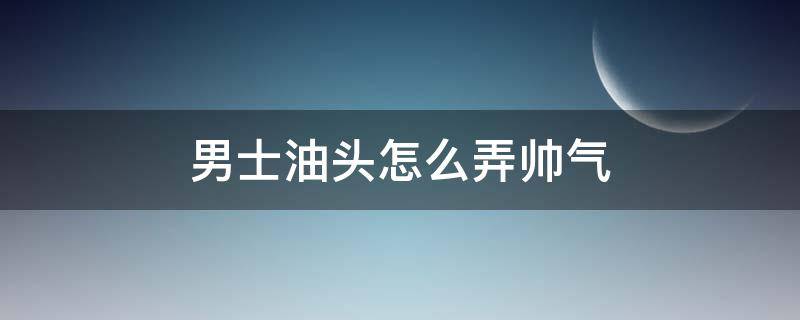 男士油头怎么弄帅气（男生油头怎么弄）