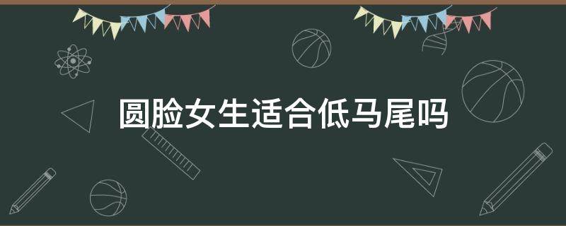 圆脸女生适合低马尾吗（圆脸女生适合高马尾还是低马尾）