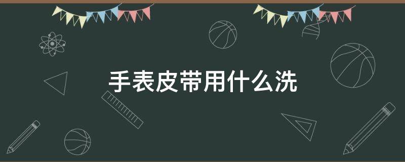 手表皮带用什么洗 皮手表带用什么清洗