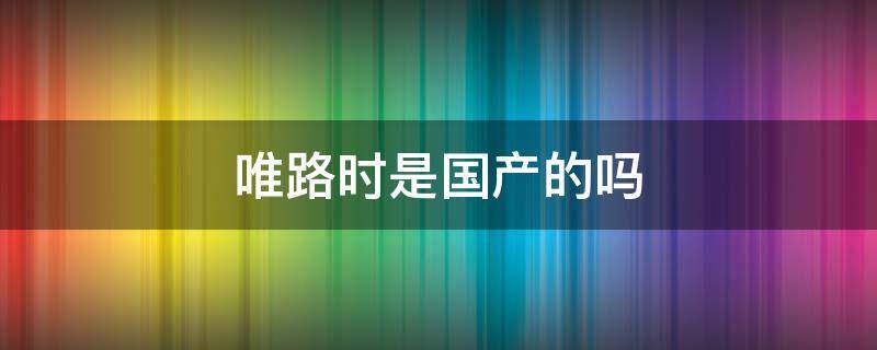 唯路时是国产的吗 唯路时是什么牌子